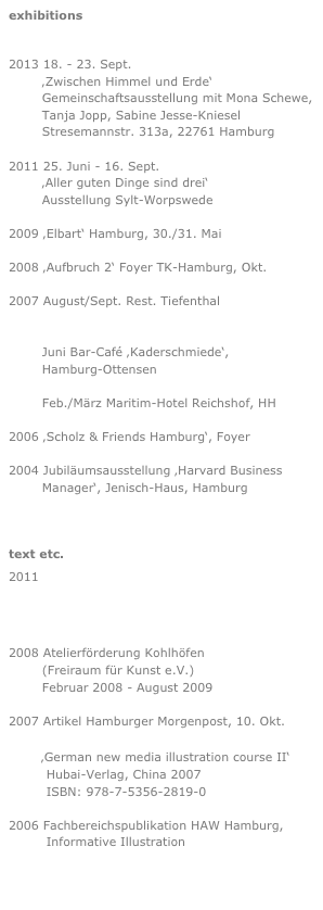 exhibitions

2013 18. - 23. Sept.
        ‚Zwischen Himmel und Erde‘
        Gemeinschaftsausstellung mit Mona Schewe,         
        Tanja Jopp, Sabine Jesse-Kniesel
        Stresemannstr. 313a, 22761 Hamburg

2011 25. Juni - 16. Sept.
        ‚Aller guten Dinge sind drei‘
        Ausstellung Sylt-Worpswede

2009 ‚Elbart‘ Hamburg, 30./31. Mai

2008 ‚Aufbruch 2‘ Foyer TK-Hamburg, Okt.

2007 August/Sept. Rest. Tiefenthal
        http://www.tiefenthal-hh.de

        Juni Bar-Café ‚Kaderschmiede‘,
        Hamburg-Ottensen

        Feb./März Maritim-Hotel Reichshof, HH

2006 ‚Scholz & Friends Hamburg‘, Foyer

2004 Jubiläumsausstellung ‚Harvard Business 
        Manager‘, Jenisch-Haus, Hamburg



text etc.
2011
http://artoutthere.blogspot.com/2011/02/tonia-ackermann.html
2008 Atelierförderung Kohlhöfen
        (Freiraum für Kunst e.V.)
        Februar 2008 - August 2009

2007 Artikel Hamburger Morgenpost, 10. Okt.

         ‚German new media illustration course II‘
         Hubai-Verlag, China 2007
         ISBN: 978-7-5356-2819-0

2006 Fachbereichspublikation HAW Hamburg,
         Informative Illustration


